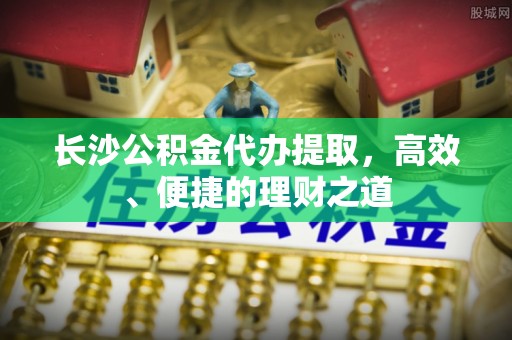 望都长沙公积金代办提取，高效、便捷的理财之道