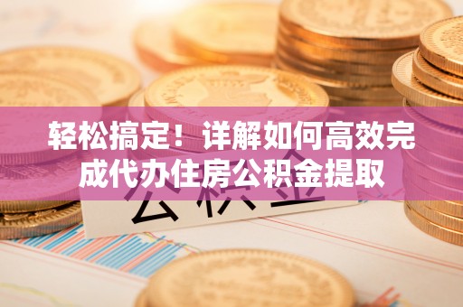 望都轻松搞定！详解如何高效完成代办住房公积金提取