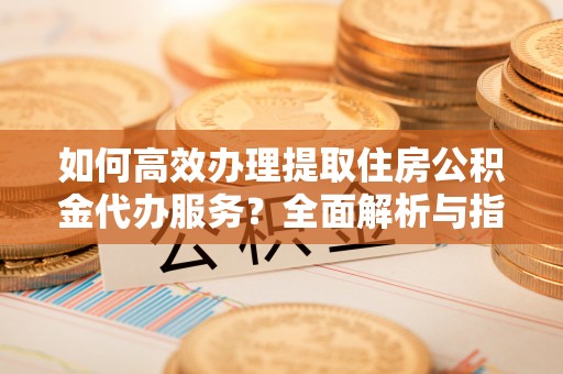 望都如何高效办理提取住房公积金代办服务？全面解析与指南