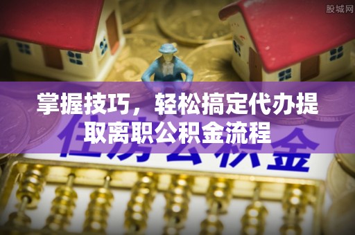 望都掌握技巧，轻松搞定代办提取离职公积金流程