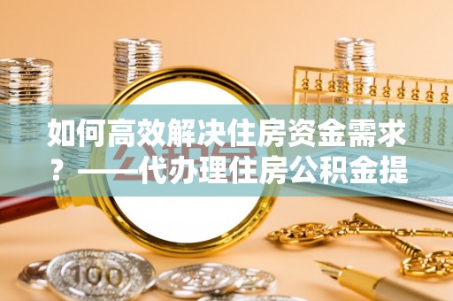 望都如何高效解决住房资金需求？——代办理住房公积金提取服务全解析