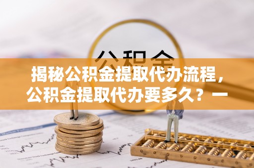 望都揭秘公积金提取代办流程，公积金提取代办要多久？一文读懂