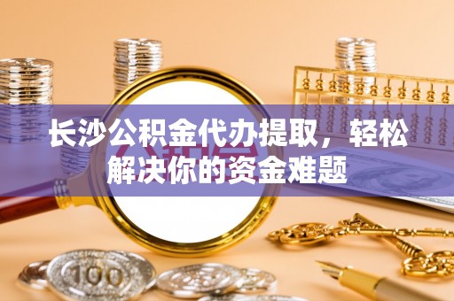望都长沙公积金代办提取，轻松解决你的资金难题